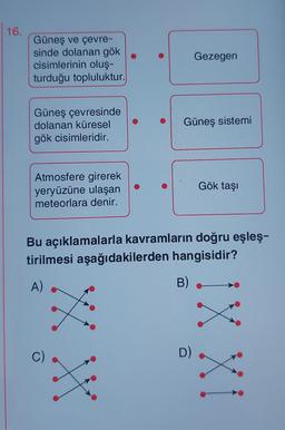 16.
Güneş ve çevre-
sinde dolanan gök
cisimlerinin oluş-
turduğu topluluktur.
Güneş çevresinde
dolanan küresel
gök cisimleridir.
Atmosfere girerek
yeryüzüne ulaşan
meteorlara denir.
XXX
Güneş sistemi
Gezegen
Bu açıklamalarla kavramların doğru eşleş-
tirilmesi aşağıdakilerden hangisidir?
A)
B)
D)
Gök taşı
IX XI