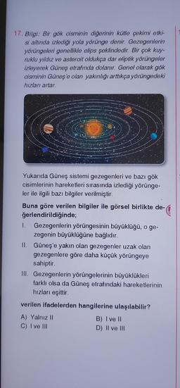 17. Bilgi: Bir gök cisminin diğerinin kütle çekimi etki-
si altında izlediği yola yörünge denir. Gezegenlerin
yörüngeleri genellikle elips şeklindedir. Bir çok kuy-
ruklu yıldız ve asteroit oldukça dar eliptik yörüngeler
izleyerek Güneş etrafında dolanır. Genel olarak gök
cisminin Güneş'e olan yakınlığı arttıkça yörüngedeki
hızları artar.
Yukarıda Güneş sistemi gezegenleri ve bazı gök
cisimlerinin hareketleri sırasında izlediği yörünge-
ler ile ilgili bazı bilgiler verilmiştir.
de-
Buna göre verilen bilgiler ile görsel birlikte de-
ğerlendirildiğinde;
1. Gezegenlerin yörüngesinin büyüklüğü, o ge-
zegenin büyüklüğüne bağlıdır.
II. Güneş'e yakın olan gezegenler uzak olan
gezegenlere göre daha küçük yörüngeye
sahiptir.
III. Gezegenlerin yörüngelerinin büyüklükleri
farklı olsa da Güneş etrafındaki hareketlerinin
hızları eşittir.
verilen ifadelerden hangilerine ulaşılabilir?
A) Yalnız II
B) I ve II
D) II ve III
C) I ve III