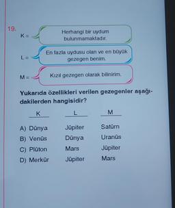 19.
K=
L =
M =
Herhangi bir uydum
bulunmamaktadır.
En fazla uydusu olan ve en büyük
gezegen benim.
A) Dünya
B) Venüs
C) Plüton
D) Merkür
Kızıl gezegen olarak bilinirim.
Yukarıda özellikleri verilen gezegenler aşağı-
dakilerden hangisidir?
K
L
Jüpiter
Dünya
Mars
Jüpiter
M
Satürn
Uranüs
Jüpiter
Mars