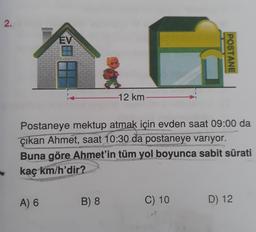 2.
EV
A) 6
-12 km-
Postaneye mektup atmak için evden saat 09:00 da
çıkan Ahmet, saat 10:30 da postaneye varıyor.
Buna göre Ahmet'in tüm yol boyunca sabit sürati
PAFarmace
kaç km/h'dir?
B) 8
POSTANE
C) 10
D) 12