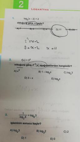 2.
1.
2
LOGARITMA
log₂ (x-2) = 2
olduğuna göre, x kaçtır?
21
B)3
3^=x=2
9=x-2
D) 3-x
C14
Satpal uzunca ninimolett-
3.
+ log 3
1
log,6
işleminin sonucu kaçtır?
A) log23
D) 1
f(x) = 3x
olduğuna göre, f¹(x) aşağıdakilerden hangisidir?
A) x³
B) 1-log3x
C) log, 3
B) log32
D) 11
X = 11
ar gol
E) log3x
E) 0
E) 29
C) 2