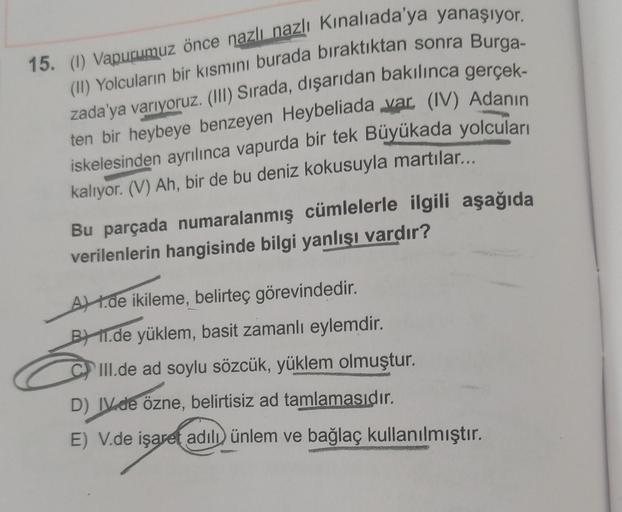 15. (1) Vapurumuz önce nazlı nazlı Kınalıada'ya yanaşıyor.
(II) Yolcuların bir kısmını burada bıraktıktan sonra Burga-
zada'ya varıyoruz. (III) Sırada, dışarıdan bakılınca gerçek-
ten bir heybeye benzeyen Heybeliada var. (IV) Adanın
iskelesinden ayrılınca