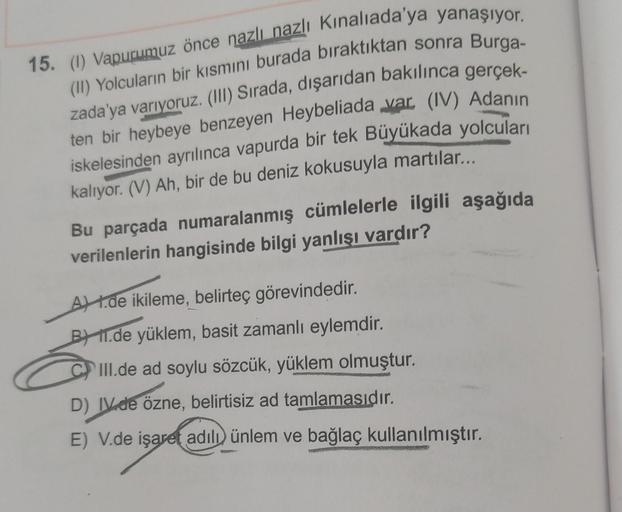 15. (1) Vapurumuz önce nazlı nazlı Kınalıada'ya yanaşıyor.
(II) Yolcuların bir kısmını burada bıraktıktan sonra Burga-
zada'ya varıyoruz. (III) Sırada, dışarıdan bakılınca gerçek-
ten bir heybeye benzeyen Heybeliada var. (IV) Adanın
iskelesinden ayrılınca 