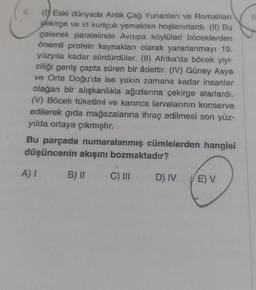 (1) Eski dünyada Antik Çağ Yunanları ve Romalıları
pekirge ve iri kurtçuk yemekten hoşlanırlardı. (II) Bu
gelenek paralelinde Avrupa köylüleri böceklerden
önemli protein kaynakları olarak yararlanmayı 19.
yüzyıla kadar sürdürdüler. (II) Afrika'da böcek yiyi-
ciliği geniş çapta süren bir âdettir. (IV) Güney Asya
ve Orta Doğu'da ise yakın zamana kadar insanlar
olağan bir alışkanlıkla ağızlarına çekirge atarlardı.
(V) Böcek tüketimi ve karınca larvalarının konserve
edilerek gıda mağazalarına ihraç edilmesi son yüz-
yılda ortaya çıkmıştır.
Bu parçada numaralanmış cümlelerden hangisi
düşüncenin akışını bozmaktadır?
B) II
A) I
C) III
D) IV
E) V