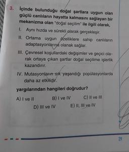 1
3. İçinde bulunduğu doğal şartlara uygun olan
güçlü canlıların hayatta kalmasını sağlayan bir
mekanizma olan "doğal seçilim" ile ilgili olarak,
1. Aynı hızda ve sürekli olarak gerçekleşir.
II. Ortama uygun özelliklere sahip canlıların
adaptasyonlarına olanak sağlar.
III. Çevresel koşullardaki değişimler ve geçici ola-
rak ortaya çıkan şartlar doğal seçilime işlerlik
kazandırır.
IV. Mutasyonların sık yaşandığı popülasyonlarda
daha az etkilidir.
yargılarından hangileri doğrudur?
A) I ve II
B) I ve IV
D) III ve IV
C) II ve III
E) II, III ve IV
29