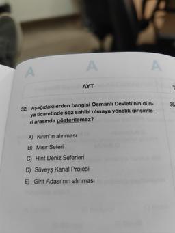 A
A
AYT
A
32. Aşağıdakilerden hangisi Osmanlı Devleti'nin dün-
ya ticaretinde söz sahibi olmaya yönelik girişimle-
ri arasında gösterilemez?
A) Kırım'ın alınması (
B) Mısır Seferi
C) Hint Deniz Seferleri
D) Süveyş Kanal Projesi
E) Girit Adası'nın alınması
T
35