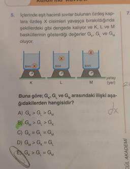 5. İçlerinde eşit hacimli sıvılar bulunan özdeş kap-
lara özdeş X cisimleri yavaşça bırakıldığında
şekillerdeki gibi dengede kalıyor ve K, L ve M
basküllerinin gösterdiği değerler G, G₁ ve GM
oluyor.
SIVI (X
K
A) G > G > GM
B) GM > G₁ > GK
'M
X
C) G₁ = G₁ = GM
D) GM > GK = GL
G₁
EXG₁ > G₁ = GM
SIVI
L
X
SIVI
M
Buna göre; G, G₁ ve G arasındaki ilişki aşa-
'M
ğıdakilerden hangisidir?
dx
yatay
(yer)
7.
21
CÜL AKADEMİ