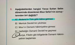 6. Aşağıdakilerden hangisi Yavuz Sultan Selim
döneminde düzenlenen Mısır Seferi'nin sonuç-
larından biri değildir?
A) Akdeniz'in Türk gölü hâline gelmesi
B) Memluk Devleti'nin yıkılması
C) Mısır'ın Osmanlı hâkimiyetine girmesi
D) Halifeliğin Osmanlı Devleti'ne geçmesi
CE) Suriye, Filistin gibi bölgelerde Osmanlı hâkimi-
yetinin başlaması