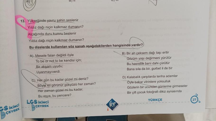 13. Yükseğinde yavru şahin seslenir
Yıldız dağı niçin kalkmaz dumanın?
Alçağında duru kumru beslenir
GS İKİNCİ
ÇEYREK
Yıldız dağı niçin kalkmaz dumanın?
Bu dizelerde kullanılan söz sanatı aşağıdakilerden hangisinde vardır?
A) Mesele falan değildi öyle
To b
