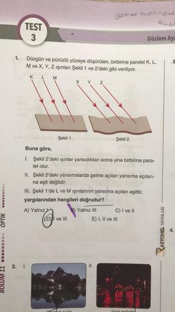 BOLUM 11☐☐☐☐☐☐☐☐ OPTIK
1.
TEST
3
Düzgün ve pürüzlü yüzeye düşürülen, birbirine paralel K, L,
M ve X, Y, Z ışınları Şekil 1 ve 2'deki gibi veriliyor.
M
A) Yalnız
2. I.
Şekil 1
6.
Buna göre,
1. Şekil 2'deki ışınlar yansıdıktan sonra yine birbirine para-
lel olur.
X Y Z
II. Şekil 2'deki yansımalarda gelme açıları yansıma açıları-
na eşit değildir.
III. Şekil 1'de L ve M ışınlarının yansıma açıları eşittir.
yargılarından hangileri doğrudur?
B) Yalnız III
(D) I ve III
Yonsime as norma
Quider
Gran suda
Şekil 2
II.
Düzlem Ay
C) I ve II
E) I, II ve III
Islak Refaltta
ASYONEL YAYINLARI