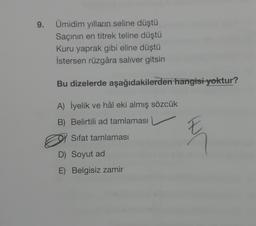 9.
Ümidim yılların seline düştü
Saçının en titrek teline düştü
Kuru yaprak gibi eline düştü
İstersen rüzgâra saliver gitsin
Bu dizelerde aşağıdakilerden hangisi yoktur?
A) İyelik ve hâl eki almış sözcük
B) Belirtili ad tamlaması
Sifat tamlaması
D) Soyut ad
E) Belgisiz zamir
E