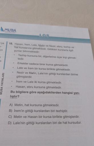 'ya
3-
ün
MUBA
YAYINLARI
MUBA YAYINLARI
18. Hasan, Irem, Lale, Metin ve Nezir; ebru, tezhip ve
hat kurslarına gitmektedir. Gittikleri kurslarla ilgili
şunlar bilinmektedir:
.
●
LGS
●
Tezhip kursuna bir, diğerlerine üçer kişi gitmek-
tedir.
Erkekler sadece 