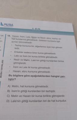 'ya
3-
ün
MUBA
YAYINLARI
MUBA YAYINLARI
18. Hasan, Irem, Lale, Metin ve Nezir; ebru, tezhip ve
hat kurslarına gitmektedir. Gittikleri kurslarla ilgili
şunlar bilinmektedir:
.
●
LGS
●
Tezhip kursuna bir, diğerlerine üçer kişi gitmek-
tedir.
Erkekler sadece birer kursa gitmektedir.
Lale ve İrem bir kursa birlikte gitmektedir.
Nezir ve Metin, Lale'nin gittiği kurslardan birine
gitmişlerdir.
• İrem ve Lale iki kursa gitmektedir.
Hasan, ebru kursuna gitmektedir.
Bu bilgilere göre aşağıdakilerden hangisi yan-
lıştır?
A) Metin, hat kursuna gitmektedir.
B) İrem'in gittiği kurslardan biri tezhiptir.
C) Metin ve Hasan bir kursa birlikte gitmişlerdir.
D) Lale'nin gittiği kurslardan biri de hat kursudur.