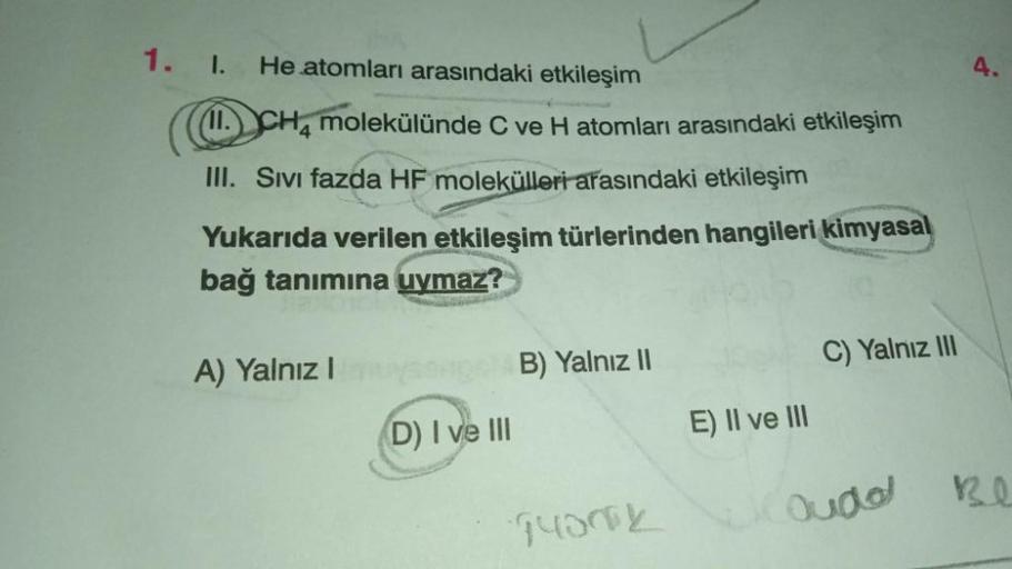 He atomları arasındaki etkileşim
1. I.
11. CH4 molekülünde C ve H atomları arasındaki etkileşim
III. Sıvı fazda HF molekülleri arasındaki etkileşim
Yukarıda verilen etkileşim türlerinden hangileri kimyasal
bağ tanımına uymaz?
Stan
A) Yalnız I
(D) I ve III