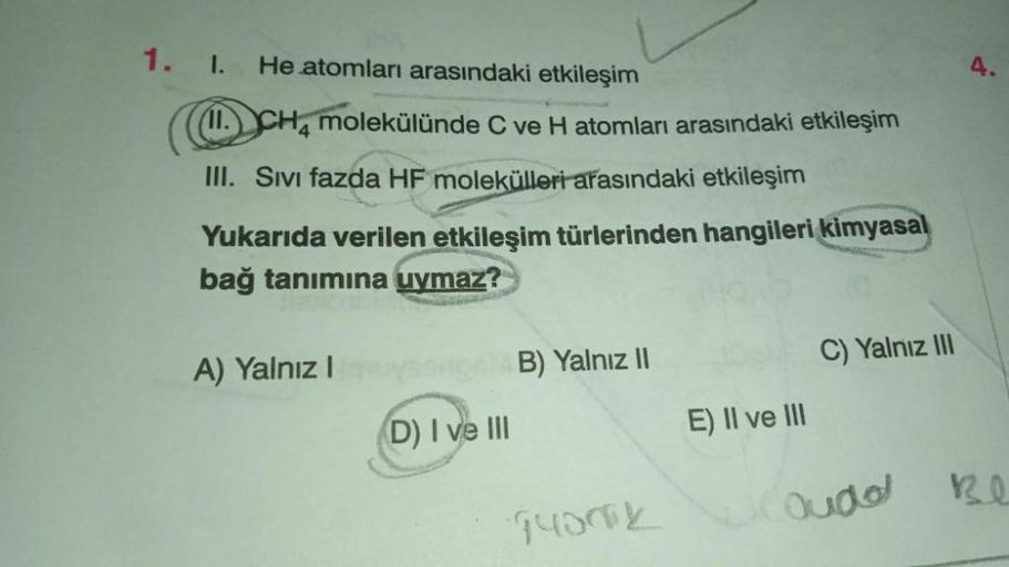 He atomları arasındaki etkileşim
1. I.
11. CH4 molekülünde C ve H atomları arasındaki etkileşim
III. Sıvı fazda HF molekülleri arasındaki etkileşim
Yukarıda verilen etkileşim türlerinden hangileri kimyasal
bağ tanımına uymaz?
Stan
A) Yalnız I
(D) I ve III
