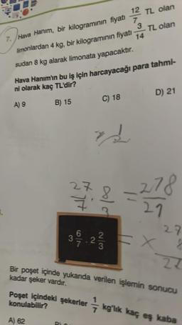 11/2/2
12 TL olan
7. Hava Hanım, bir kilogramının fiyatı
3
limonlardan 4 kg, bir kilogramının fiyatı TL olan
14
sudan 8 kg alarak limonata yapacaktır.
Hava Hanım'ın bu iş için harcayacağı para tahmi-
ni olarak kaç TL'dir?
A) 9
B) 15
27
H
A) 62
6
3
390/7.2/3/73
Poşet içindeki şekerler
konulabilir?
C) 18
IN
D) 21
-278
21
11
Bir poşet içinde yukanda verilen işlemin sonucu
kadar şeker vardır.
= X
27
8
24
kg'lık kaç eş kaba