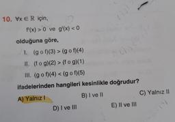 10. VxER için,
f'(x) > 0 ve g'(x) < 0
olduğuna göre,
1. (gof)(3) > (gof)(4)
II. (fog)(2) > (fog)(1)
III. (gof)(4) < (gof)(5)
19
D) I ve III
1059
ifadelerinden hangileri kesinlikle doğrudur?
A) Yalnız I
B) I ve II
E) II ve III
C) Yalnız II
(3)
370