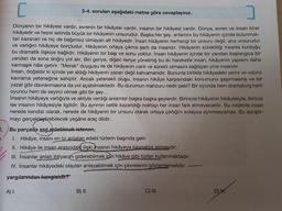 2.
C
Dünyanın bir hikâyesi vardır, evrenin bir hikâyesi vardır, insanın bir hikâyesi vardır. Dünya, evren ve insan birer
hikâyedir ve hepsi aslında büyük bir hikâyenin unsurudur. Başka her şey, anlamını bu hikâyenin içinde bulunmak-
tan kazanan ve hiç de bağımsız olmayan alt hikâyedir. Insan hikâyenin herhangi bir unsuru değil, ana unsurudur
ve varlığını hikâyeye borçludur. Hikâyenin ortaya çıkma şartı da insandır. Hikâyenin sürekliliği insanla kurduğu
bu dramatik ilişkiye bağlıdır. Hikâyenin bir başı ve sonu yoktur. İnsan hikâyenin içinde bir yandan başlangıca bir
yandan da sona doğru yol alır. Biri geriye, diğeri ileriye yönelmiş bu iki hareketle insan, hikâyenin yapısını daha
karmaşık hâle getirir. "Merak" duygusu ile de hikâyenin canlı ve sürekli olmasını sağlayan yine insandır.
İnsan, doğaldır ki içinde yer aldığı hikâyenin yazarı değil kahramanıdır. Bununla birlikte hikâyedeki yerini ve rolünü
kavrama yeteneğine sahiptir. Ancak yetenekli oluşu, insanın hikâye karşısındaki konumunu şaşırmasına ve bir
yazar gibi davranmasına da yol açabilmektedir. Bu durumun mahzuru nedir peki? Bir oyunda hem dramaturg hem
oyuncu hem de seyirci olmak gibi bir şey...
İnsanın hikâyeye varlığıyla ve aklıyla verdiği anlamlar başka başka şeylerdir. Birincisi hikâyenin hikâyesiyle, ikincisi
ise insanın hikâyesiyle ilgilidir. Bu ayrımın netlik kazandığı noktayı her insan fark etmeyecektir. Bu nedenle insan
nerede kendisi olarak, nerede de hikâyenin bir unsuru olarak ortaya çıktığını kolayca ayrımsayamaz. Bu ayrıştır-
mayı gerçekleştirebilecek yegâne araç dildir.
2-4. soruları aşağıdaki metne göre cevaplayınız.
Bu parçada asıl anlatılmak istenen,
I. Hikâye, insanı en iyi anlatan edebî türlerin başında gelir.
II. Hikâye ile insan arasındaki ilişki insanın hikâyeye kaynaklık etmesidir.
III. İnsanlar anlatı ihtiyacını giderebilmek için hikâye gibi türleri kullanmaktadır.
IV. Insanlar hikâyedeki olayları anlayabilmek için çevrelerini gözlemlemelidir.
yargılarından hangisidir?
A) I.
B) II.
C) III.
D) IV.