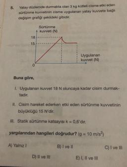 5.
Yatay düzlemde durmakta olan 3 kg kütleli cisme etki eden
sürtünme kuvvetinin cisme uygulanan yatay kuvvete bağlı
değişim grafiği şekildeki gibidir.
18
15
0
Buna göre,
A) Yalnız I
Sürtünme
kuvveti (N)
1. Uygulanan kuvvet 18 N oluncaya kadar cisim durmak-
tadır.
II. Cisim hareket ederken etki eden sürtünme kuvvetinin
büyüklüğü 15 N'dir.
III. Statik sürtünme katsayısı k = 0,6'dır.
yargılarından hangileri doğrudur? (g = 10 m/s²)
Uygulanan
kuvvet (N)
D) II ve III
B) I ve II
E) I, II ve III
C) I ve III