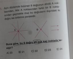 1. Aynı düzlemde bulunan 8 doğrunun dördü A nok-
tasından, ikisi A noktasından farklı bir B nokta-
sından geçmekte olup bu doğruların dışındaki iki
doğru ise birbirine paraleldir.
A
B
Buna göre, bu 8 doğru en çok kaç noktada ke-
sişir?
A) 20
B) 21
C) 22
D) 23
E) 24