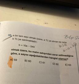 30, a bir tam sayı olmak üzere, a TL'ye alınan bir ürün
b TL'ye satılmaktadır.
679
b = 10a - 540
olmak üzere, bu malın satışından zarar edilmediğine
göre, a sayısı aşağıdakilerden hangisi olamaz?
A) 59
B) 60
C) 61
D) 62
E) 63
Bilgi G
b-a-kar