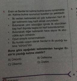 4.
Ersin ve Serdar bir kelime bulma oyunu oynamakta-
dır. Kelime bulma oyununun kuralları şu şekildedir.
İlk verilen kelimedeki en çok kullanılan harf di-
ğer kelimenin baş harfi olmak zorundadır.
Bulunacak yeni sözcüğün içinde ilk sözcükten
baş harf dışında başka bir harf bulunduramaz.
Bulunacak diğer kelimenin hece sayısı ilk söz-
cükte aynı olmalıdır.
Oyun sırayla oynanmaktadır.
Bu kurala uygun olarak Serdar'ın ilk yazdığı ke-
lime "sürücü"dür.
O
Buna göre aşağıdaki kelimelerden hangisi Er-
sin'in yazdığı kelime olabilir?
A) Ürküntü
C) Ülkemiz
Mozaik Yayınları
B) Üstlenme
D) Üretim
6. k
S