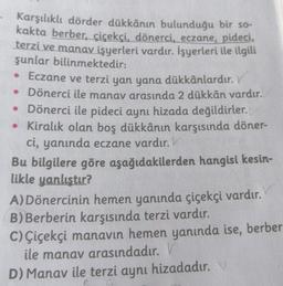 Karşılıklı dörder dükkânın bulunduğu bir so-
kakta berber, çiçekçi, dönerci, eczane, pideci,
terzi ve manav işyerleri vardır. İşyerleri ile ilgili
şunlar bilinmektedir:
• Eczane ve terzi yan yana dükkânlardır.
• Dönerci ile manav arasında 2 dükkân vardır.
• Dönerci ile pideci aynı hizada değildirler.
• Kiralık olan boş dükkânın karşısında döner-
ci, yanında eczane vardır. V
Bu bilgilere göre aşağıdakilerden hangisi kesin-
likle yanlıştır?
A) Dönercinin hemen yanında çiçekçi vardır.
B) Berberin karşısında terzi vardır.
C) Çiçekçi manavın hemen yanında ise, berber
ile manav arasındadır. V
D) Manav ile terzi aynı hizadadır.