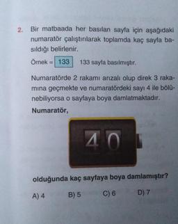 2. Bir matbaada her basılan sayfa için aşağıdaki
numaratör çalıştırılarak toplamda kaç sayfa ba-
sıldığı belirlenir.
Örnek
= 133 133 sayfa basılmıştır.
Numaratörde 2 rakamı arızalı olup direk 3 raka-
mına geçmekte ve numaratördeki sayı 4 ile bölü-
nebiliyorsa o sayfaya boya damlatmaktadır.
Numaratör,
40
olduğunda kaç sayfaya boya damlamıştır?
A) 4
B) 5
C) 6
D) 7