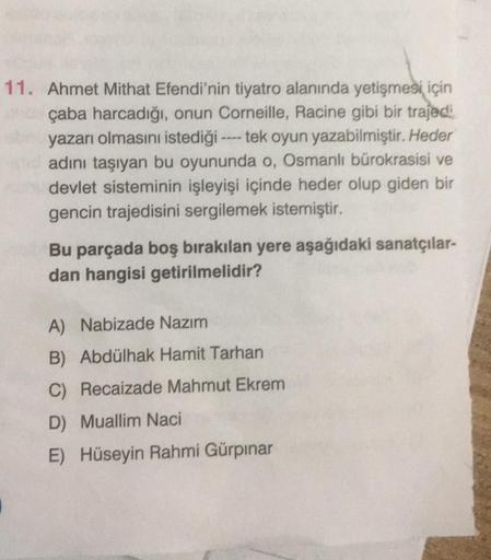 11. Ahmet Mithat Efendi'nin tiyatro alanında yetişmesi için
ona çaba harcadığı, onun Corneille, Racine gibi bir trajedi
bn yazarı olmasını istediği ---- tek oyun yazabilmiştir. Heder
and adını taşıyan bu oyununda o, Osmanlı bürokrasisi ve
devlet sisteminin