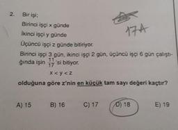 2.
Bir işi;
Birinci işçi x günde
İkinci işçi y günde
Üçüncü işçi z günde bitiriyor.
17A
Birinci işçi 3 gün, ikinci işçi 2 gün, üçüncü işçi 6 gün çalıştı-
11
ğında işin 17'si bitiyor.
x <y<z
olduğuna göre z'nin en küçük tam sayı değeri kaçtır?
A) 15
B) 16
C) 17
D) 18
E) 19