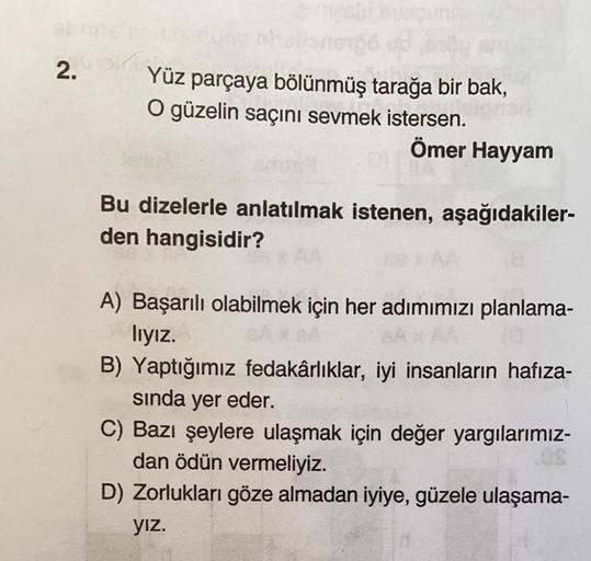 2.
ellane
Yüz parçaya bölünmüş tarağa bir bak,
O güzelin saçını sevmek istersen.
Ömer Hayyam
Bu dizelerle anlatılmak istenen, aşağıdakiler-
den hangisidir?
A) Başarılı olabilmek için her adımımızı planlama-
lıyız.
(0
B) Yaptığımız fedakârlıklar, iyi insanl