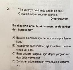 2.
ellane
Yüz parçaya bölünmüş tarağa bir bak,
O güzelin saçını sevmek istersen.
Ömer Hayyam
Bu dizelerle anlatılmak istenen, aşağıdakiler-
den hangisidir?
A) Başarılı olabilmek için her adımımızı planlama-
lıyız.
(0
B) Yaptığımız fedakârlıklar, iyi insanların hafıza-
sında yer eder.
C) Bazı şeylere ulaşmak için değer yargılarımız-
dan ödün vermeliyiz.
D) Zorlukları göze almadan iyiye, güzele ulaşama-
yız.