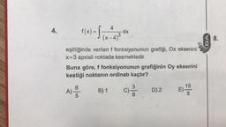 4.
f(x) = [
4
(x-4)³
8
A) - /
5
eşitliğinde verilen f fonksiyonunun grafiği, Ox eksenini
x=3 apsisli noktada kesmektedir.
dx
3
Buna göre, f fonksiyonunun grafiğinin Oy eksenini
kestiği noktanın ordinatı kaçtır?
B) 1
m/co
3
8
D) 2
E)
15
8
48.
11