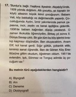 17. "Burdur'a bağlı Yeşilova ilçesinin Akçaköy'ünde,
1929 yılında doğdum. Altı çocuklu, az topraklı bir
köylü ailesinin büyük ikinci çocuğuyum. Babam
Veli, köy bakkallığı ve değirmencilik yapardı. Ço-
cukluğumda Aydın, İzmir yakınlarında pamuk ça-
pasina, incir, zeytin ve kanal işçiliğine giderdik.
1938'de babam kağnıdan düşüp yaralandı. O
zaman ilkokulda öğrenciydim. Birkaç yıl sonra II.
Dünya Savaşı çıktı. Bir gün tüm bu köy işlerini bıra-
kıp kaçmayı düşündüm. Ben okuyacaktım. Anam
Elif; kol kanat gerdi. Sığır güttük, çobanlık ettik;
kimimiz sanat öğrendik. Ben de Gönen Köy Ens-
titüsüne gittim okudum, öğretmen oldum. 1951'de
evlendim. Işık, Sönmez ve Tonguç adında üç ço-
cuğum var."
Bu metnin türü aşağıdakilerden hangisidir?
A) Biyografi
B) Ani
C) Deneme
D) Otobiyografi