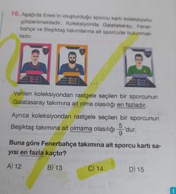 16. Aşağıda Enes'in oluşturduğu sporcu karti koleksiyonu
gösterilmektedir. Koleksiyonda Galatasaray, Fener-
bahçe ve Beşiktaş takımlarına ait sporcular bulunmak-
tadır.
Verilen koleksiyondan rastgele seçilen bir sporcunun
Galatasaray takımına ait olma olasılığı en fazladır.
135
Ayrıca koleksiyondan rastgele seçilen bir sporcunun
Beşiktaş takımına ait olmama olasılığıdur.
Buna göre Fenerbahçe takımına ait sporcu kartı sa-
yısı en fazla kaçtır?
A) 12
B) 13
C) 14
D) 15