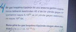 €
5.10
18/ Bir gaz boşalma tüpünün iki ucu arasına gerilim uygula-
ninca iletkenin kesitinden 40 s'de bir yönde geçen H+
iyonlarının sayısı 5.1020 ve zıt yönde geçen elektronla
rin sayısı 1021 dir.
In 20
Buna göre bu gaz boşalma tüpünde oluşan akım kaç
A'dir? (1e.y = 1,6.10-19 C)
10