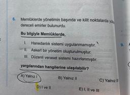 6. Memlüklerde yönetimin başında ve kilit noktalarda yüks
dereceli emirler bulunurdu.
Bu bilgiyle Memlüklerde,
I. Hanedanlık sistemi uygulanmamıştır.
II. Askerî bir yönetim oluşturulmuştur.
III. Düzenli veraset sistemi hazırlanmıştır.
yargılarından hangilerine ulaşılabilir?
A) Yalnız I
D) I ve II
B) Yalnız II
E) I, II ve III
C) Yalnız III
9.