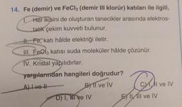 14. Fe (demir) ve FeCl3 (demir III klorür) katıları ile ilgili,
Her ikisini de oluşturan tanecikler arasında elektros-
tatik çekim kuvveti bulunur.
H. Fe, katı hâlde elektriği iletir.
III. FeCl3 katısı suda moleküler hâlde çözünür.
IV. Kristal yapılıdırlar.
yargılarından hangileri doğrudur?
A) I ve II
B) Il ve IV
D) I, II ve IV
Du
E IL Il ve IV
Al ve IV