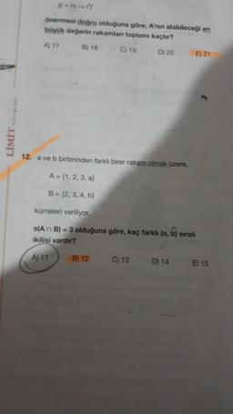 LIMIT YAYINLARY
p^(9⇒r)
önermesi doğru olduğuna göre, A'nın alabileceği en
büyük değerin rakamlan toplamı kaçtır?
A) 17
B) 18
C) 19
D) 20
12. a ve b birbirinden farklı birer rakam olmak üzere,
A = {1, 2, 3, a)
B=(2, 3, 4, b)
kümeleri veriliyor.
A) 11
s(An B) = 3 olduğuna göre, kaç farklı (a, b) sıralı
ikilisi vardır?
B) 12
C) 13
E) 21
D) 14
E) 15