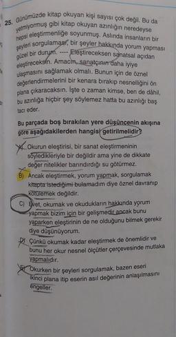 25. Günümüzde kitap okuyan kişi sayısı çok değil. Bu da
yetmiyormuş gibi kitap okuyan azınlığın neredeyse
hepsi eleştirmenliğe soyunmuş. Aslında insanların bir
şeyleri sorgulaması, bir şeyler hakkında yorum yapması
Eleştireceksen sanatsal açıdan
güzel bir durum.
eleştireceksin. Amacin, sanatçının daha iyiye
ulaşmasını sağlamak olmalı. Bunun için de öznel
değerlendirmelerini bir kenara bırakıp nesnelliğini ön
plana çıkaracaksın. Işte o zaman kimse, ben de dâhil,
bu azınlığa hiçbir şey söylemez hatta bu azınlığı baş
tacı eder.
Bu parçada boş bırakılan yere düşüncenin akışına
göre aşağıdakilerden hangisi getirilmelidir?
4
----
Okurun eleştirisi, bir sanat eleştirmeninin
söyledikleriyle bir değildir ama yine de dikkate
değer nitelikler barındırdığı su götürmez.
B) Ancak eleştirmek, yorum yapmak, sorgulamak
kitapta istediğimi bulamadım diye öznel davranıp
kötülemek değildir.
C) Evet, okumak ve okudukların hakkında yorum
yapmak bizim için bir gelişmedir ancak bunu
yaparken eleştirinin de ne olduğunu bilmek gerekir
diye düşünüyorum.
Çünkü okumak kadar eleştirmek de önemlidir ve
bunu her okur nesnel ölçütler çerçevesinde mutlaka
yapmalıdır.
Okurken bir şeyleri sorgulamak, bazen eseri
ikinci plana itip eserin asıl değerinin anlaşılmasını
engeller.