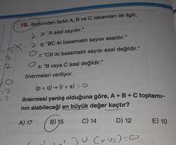 =B
2
FO
=2
2
15. Birbirinden farklı A, B ve C rakamları ile ilgili,
p: "A asal sayıdır."
2q: "BC iki basamaklı sayısı asaldır."
O
r: "CB iki basamaklı sayısı asal değildir."
O
s: "B veya C asal değildir."
önermeleri veriliyor.
(p^q) → (rvs) = O
önermesi yanlış olduğuna göre, A + B + C toplamı-
nın alabileceği en büyük değer kaçtır?
2767
A) 17
B) 15
C) 14
1
D) 12
120 (rus)=0
E) 10