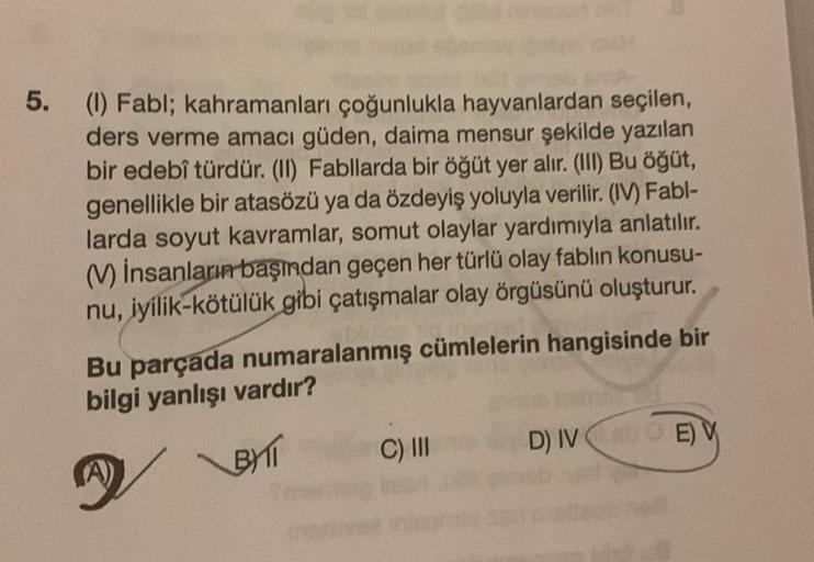 5.
(1) Fabl; kahramanları çoğunlukla hayvanlardan seçilen,
ders verme amacı güden, daima mensur şekilde yazılan
bir edebî türdür. (II) Fabllarda bir öğüt yer alır. (III) Bu öğüt,
genellikle bir atasözü ya da özdeyiş yoluyla verilir. (IV) Fabl-
larda soyut