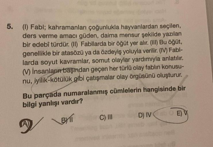 5.
(1) Fabl; kahramanları çoğunlukla hayvanlardan seçilen,
ders verme amacı güden, daima mensur şekilde yazılan
bir edebî türdür. (II) Fabllarda bir öğüt yer alır. (III) Bu öğüt,
genellikle bir atasözü ya da özdeyiş yoluyla verilir. (IV) Fabl-
larda soyut 