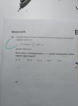 Matematik
25. f, gerçel sayılar kümesi üzerinde tanımlı bir fonksiyon olmak üzere,
a gerçel sayısı için
C
fx-f(x) dx =
eşitliği sağlanıyor.
4
--2x³+a
Buna göre, f fonksiyonunun x = 1 apsisli noktasından çizilen
teğetin eğimi kaçtır?
A)-6
B) -5
C) -4
D) 0
E) 4
B