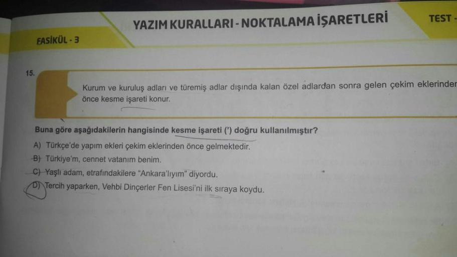 15.
FASİKÜL - 3
YAZIM KURALLARI-NOKTALAMA İŞARETLERİ
TEST-
Kurum ve kuruluş adları ve türemiş adlar dışında kalan özel adlardan sonra gelen çekim eklerinder
önce kesme işareti konur.
Buna göre aşağıdakilerin hangisinde kesme işareti (') doğru kullanılmıştı