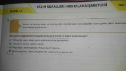 15.
FASİKÜL - 3
YAZIM KURALLARI-NOKTALAMA İŞARETLERİ
TEST-
Kurum ve kuruluş adları ve türemiş adlar dışında kalan özel adlardan sonra gelen çekim eklerinder
önce kesme işareti konur.
Buna göre aşağıdakilerin hangisinde kesme işareti (') doğru kullanılmıştır?
A) Türkçe'de yapım ekleri çekim eklerinden önce gelmektedir.
B) Türkiye'm, cennet vatanım benim.
C) Yaşlı adam, etrafındakilere "Ankara'lıyım" diyordu.
D) Tercih yaparken, Vehbi Dinçerler Fen Lisesi'ni ilk sıraya koydu.