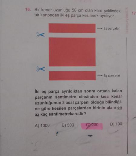 16. Bir kenar uzunluğu 50 cm olan kare şeklindeki
bir kartondan iki eş parça kesilerek ayrılıyor.
do
g
A) 1000
->>
B) 500
İki eş parça ayrıldıktan sonra ortada kalan
parçanın santimetre cinsinden kısa kenar
uzunluğunun 3 asal çarpanı olduğu bilindiği-
ne g