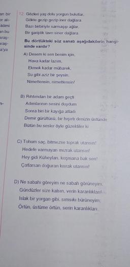 an bir
er alı-
iklimi
an bu
araş-
araş-
a'ya
12. Gözleri yaş dolu yorgun bulutlar,
Gökte gezip gezip iner dağlara.
Bazı birbiriyle sarmaşıp ağlar,
Bir gariplik tavrı siner dağlara.
Bu dörtlükteki söz sanatı aşağıdakilerin hangi-
sinde vardır?
A) Desem ki sen benim için,
Hava kadar lazım,
Ekmek kadar mübarek,
Su gibi aziz bir şeysin.
Nimettensin, nimettensin!
20
B) Rıhtımdan bir adam geçti
Adımlarının sesini duydum
Sonra biri bir kayığa atladı
Demir gürültüsü, bir hışırtı denizin üstünde
Bütün bu sesler öyle güzeldiler ki
C) Tohum saç, bitmezse toprak utansın!
Hedefe varmayan mızrak utansın!
Hey gidi Küheylan, koşmana bak sen!
Çatlarsan doğuran kısrak utansın!
D) Ne sabahı göreyim ne sabah görüneyim,
Gündüzler size kalsın, verin karanlıkları
Islak bir yorgan gibi, sımsıkı bürüneyim:
Örtün, üstüme örtün, serin karanlıkları.