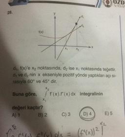 28.
f(x)
X₁
X₁
değeri kaçtır?
A) 1
d₁, f(x)'e x₂ noktasında, d₂ ise x, noktasında teğettir.
d₁ ve d₂ nin x ekseniyle pozitif yönde yaptıkları açı sı-
rasıyla 60° ve 45° dir.
X2
Buna göre, f'(x).f" (x) dx integralinin
[
B) 2
X2
C) 3
d,
+2
To CC"(x) dx =
D) 4
(f'(x)) ²
E) 5
OZD
YAYIN
X2