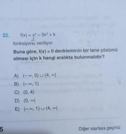 22.
f(x)=x²-3x² + k
fonksiyonu veriliyor.
Buna göre, f(x) = 0 denkleminin bir tane çözümü
olması için k hangi aralıkta bulunmalıdır?
A) (-∞, 0) U (4, ∞)
B) (-∞, 1)
C) (0,4)
D) (0, ∞)
TE) (-∞, 1) U (4, ∞)
5
Diğer sayfaya geçiniz